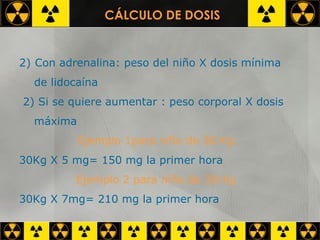 Con adrenalina: peso del niño X dosis mínima  de lidocaína 2) Si se quiere aumentar : peso corporal X dosis  máxima Ejemplo 1para niño de 30 Kg 30Kg X 5 mg= 150 mg la primer hora Ejemplo 2 para niño de 30 Kg 30Kg X 7mg= 210 mg la primer hora CÁLCULO DE DOSIS 