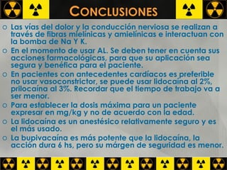 C ONCLUSIONES Las vías del dolor y la conducción nerviosa se realizan a través de fibras mielínicas y amielínicas e interactuan con la bomba de Na Y K. En el momento de usar AL. Se deben tener en cuenta sus acciones farmacológicas, para que su aplicación sea segura y benéfica para el paciente. En pacientes con antecedentes cardíacos es preferible no usar vasoconstrictor, se puede usar lidocaína al 2%, prilocaína al 3%. Recordar que el tiempo de trabajo va a ser menor. Para establecer la dosis máxima para un paciente expresar en mg/kg y no de acuerdo con la edad. La lidocaína es un anestésico relativamente seguro y es el más usado. La bupivacaína es más potente que la lidocaína, la acción dura 6 hs, pero su márgen de seguridad es menor. 
