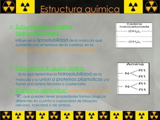 Estructura química Subunidad 3: cadena hidrocarbonada   Influye en la  liposolubilidad  de la mol é cula que aumenta con el tama ñ o de la cadena, en la   duraci ó n de acci ó n y en la toxicidad Subunidad 4: grupo amina   Es la que determina la  hidrosolubilidad  de la mol é cula y su  uni ó n a prote í nas plasm á ticas  y lo forma una amina terciaria o cuaternaria.  Carbono asim é trico:   esterois ó meros "S" o  "R",  que pueden tener propiedades farmacol ó gicas diferentes en cuanto a capacidad de bloqueo nervioso, toxicidad o de ambos.  
