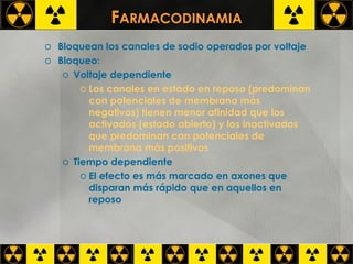 F ARMACODINAMIA Bloquean los canales de sodio operados por voltaje Bloqueo: Voltaje dependiente Los canales en estado en reposo (predominan con potenciales de membrana más negativos) tienen menor afinidad que los activados (estado abierto) y los inactivados que predominan con potenciales de membrana más positivos Tiempo dependiente El efecto es más marcado en axones que disparan más rápido que en aquellos en reposo 