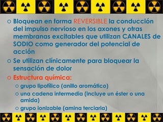 Bloquean en forma  REVERSIBLE  la conducción del impulso nervioso en los axones y otras membranas excitables que utilizan CANALES de SODIO como generador del potencial de acción Se utilizan clínicamente para bloquear la sensación de dolor Estructura química:  grupo lipofílico (anillo aromático) una cadena intermedia (incluye un éster o una amida) grupo ionizable (amina terciaria) 