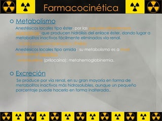 Farmacocinética Metabolismo   Anestésicos locales tipo éster : por las  pseudocolinesterasas  plasmáticas ,  que producen hidrólisis del enlace éster, dando lugar a metabolitos inactivos fácilmente eliminados vía renal.  - ácido paraaminobenzoico (PABA)   Anestésicos locales tipo amida :  su metabolismo es a  nivel microsomal  hepático   -ortotoluidina  (prilocaína): metahemoglobinemia.  Excreción   Se produce por vía renal, en su gran mayoría en forma de metabolitos inactivos más hidrosolubles, aunque un pequeño porcentaje puede hacerlo en forma inalterada..  
