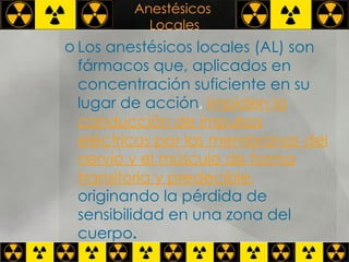Anestésicos  Locales Los anestésicos locales (AL) son fármacos que, aplicados en concentración suficiente en su lugar de acción ,  impiden la conducción de impulsos eléctricos por las membranas del nervio y el músculo de forma   transitoria y predecible ,   originando la pérdida de sensibilidad en una zona del cuerpo .  