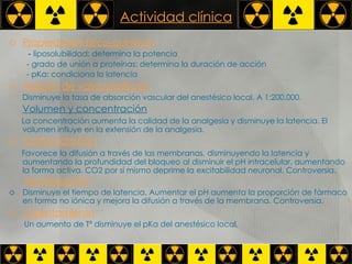 Actividad clínica Propiedades fisico-químicas -  liposolubilidad: determina la potencia  - grado de unión a proteínas: determina la duración de acción  - pKa: condiciona la latencia   Adición de vasoconstrictor   Disminuye la tasa de absorción vascular del anestésico local. A 1:200.000 .  Volumen y concentración   La concentración aumenta la calidad de la analgesia y disminuye la latencia. El volumen influye en la extensión de la analgesia .  Carbonatación   Favorece la difusión a través de las membranas, disminuyendo la latencia y aumentando la profundidad del bloqueo al disminuir el pH intracelular, aumentando la forma activa. CO2 por sí mismo deprime la excitabilidad neuronal. Controversia.  Alcalinización   Disminuye el tiempo de latencia. Aumentar el pH aumenta la proporción de fármaco en forma no iónica y mejora la difusión a través de la membrana. Controversia.  Calentamiento Un aumento de Tª disminuye el pKa del anestésico local . 