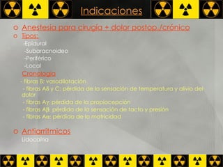 Indicaciones Anestesia para cirugía + dolor postop./crónico Tipos:   -Epidural -Subaracnoideo -Periférico -Local Cronología - fibras B: vasodilatación  - fibras A   y C: pérdida de la sensación de temperatura y alivio del dolor  - fibras A   pérdida de la propiocepción  - fibras A   pérdida de la sensación de tacto y presión  - fibras A   pérdida de la motricidad   Antiarrítmicos Lidocaína 