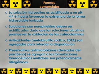 Formas  comerciales La solución hidrosalina es acidificada a un pH 4,4-6,4 para favorecer la existencia de la forma hidrosoluble ionizada Soluciones con norepinefrina deben ser acidificadas dado que las soluciones alcalinas promueven la oxidación de las catecolaminas Antioxidantes (metabisulfito sódico, EDTA) son agregados para retardar la degradación Preservativos antimicrobianos (derivados del parabeno) se agregan a las formulaciones farmacéuticas multidosis son potencialmente alergénicos 