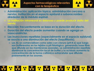Aspectos farmacológicos relevantes  con la terapéutica Administración: aplicación tópica, administración cercana a nervios, instilación en el espacio epidural o subaracnoideo alrededor de la médula espinal. La instilación intraneural es dolorosa y puede producir daño del nervio Elección: frecuentemente se basa en la duración del efecto. Duración del efecto puede aumentar cuando se agrega un vasoconstrictor. Las inyecciones repetidas (especialmente en el espacio epidural) se asocia a una disminución del efecto (taquifilaxia). Los AL se comercializan como sales con cloruro (pH:4-6) que luego son  buffereadas  en los tejidos a pH fisiológico, generando base libre que difunde en las membranas axonales. La administración repetida disminuye la concentración local de buffer y la acidosis aumenta la concentración de la forma catiónica extracelular que difunde pobremente en los axones. 