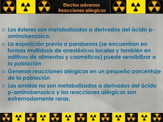 Efectos adversos   Reacciones alérgicas Los ésteres son metabolizados a derivados del ácido p-aminobenzoico. La exposición previa a parabenos (se encuentran en formas multidosis de anestésicos locales y también en aditivos de alimentos y cosméticos) puede sensibilizar a la población Generan reacciones alérgicas en un pequeño porcentaje de la población Las amidas no son metabolizadas a derivados del ácido p-aminobenzoico y las reacciones alérgicas son extremadamente raras. 