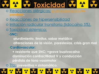Toxicidad Reacciones alérgicas:   p-aminobenzoico /m-paraben . Reacciones de hipersensibilidad Irritación radicular transitoria (lidocaína 5%). Toxicidad sistémica: -SNC:  aturdimiento, tinnitus, sabor metálico alteraciones de la visión, parestesias, crisis gran mal - Cardiovascular:   + resistente que SNC; +grave bupivacaína disminución contractilidad V y conducción pérdida de tono vasomotor Tto:  preventivo + sintomático. 