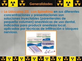 Generalidades La Lidocaína 2%  con Epinefrina   en sus diferentes concentraciones y presentaciones son soluciones inyectables (parenterales de pequeño volumen) anestésicas de uso dental, indicadas para producir anestesia local, aplicadas por técnicas de infiltración o bloqueo nervioso.  