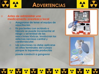 A DVERTENCIAS  Antes de administrar una medicamento anestésico local Asegurarse de tener el equipo de resucitación  En pacientes con acidosis o hipoxia se puede incrementar el riesgo y severidad de las reacciones tóxicas. involucran los sistemas nervioso central y cardiovascular. Las soluciones no debe aplicarse en sitios terminales del cuerpo porque la isquemia producida puede conducir a gangrena     