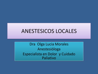 ANESTESICOS LOCALES

    Dra Olga Lucia Morales
         Anestesióloga
Especialista en Dolor y Cuidado
            Paliativo
 