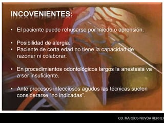 INCOVENIENTES:

• El paciente puede rehusarse por miedo o aprensión.

• Posibilidad de alergia.
• Paciente de corta edad no tiene la capacidad de
  razonar ni colaborar.

• En procedimientos odontológicos largos la anestesia va
  a ser insuficiente.

• Ante procesos infecciosos agudos las técnicas suelen
  considerarse “no indicadas”.



                                          CD. MARCOS NOVOA HERRER
 