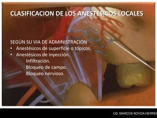 CLASIFICACION DE LOS ANESTESICOS LOCALES



SEGÚN SU VIA DE ADMINISTRACION
• Anestésicos de superficie o tópicos.
• Anestésicos de inyección.
      Infiltración.
      Bloqueo de campo.
      Bloqueo nervioso.




                                         CD. MARCOS NOVOA HERRER
 