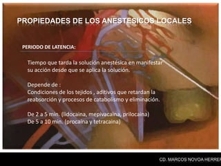 PROPIEDADES DE LOS ANESTESICOS LOCALES


 PERIODO DE LATENCIA:

  Tiempo que tarda la solución anestésica en manifestar
  su acción desde que se aplica la solución.

  Depende de :
  Condiciones de los tejidos , aditivos que retardan la
  reabsorción y procesos de catabolismo y eliminación.

  De 2 a 5 min. (lidocaina, mepivacaina, prilocaina)
  De 5 a 10 min. (procaína y tetracaina)




                                                       CD. MARCOS NOVOA HERRER
 