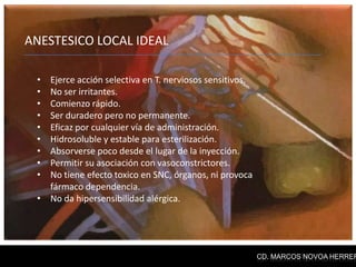 ANESTESICO LOCAL IDEAL

 • Ejerce acción selectiva en T. nerviosos sensitivos.
 • No ser irritantes.
 • Comienzo rápido.
 • Ser duradero pero no permanente.
 • Eficaz por cualquier vía de administración.
 • Hidrosoluble y estable para esterilización.
 • Absorverse poco desde el lugar de la inyección.
 • Permitir su asociación con vasoconstrictores.
 • No tiene efecto toxico en SNC, órganos, ni provoca
   fármaco dependencia.
 • No da hipersensibilidad alérgica.




                                                         CD. MARCOS NOVOA HERRER
 