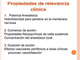 1. Potencia Anestésica:
Hidrofobicidad para penetrar en la membrana
nerviosa
2. Comienzo de acción:
Propiedades fisicoquímicas de cada sustancia
Concentración del anestesico local
3. Duración de acción:
Efectos vasculares periféricos a dosis clínicas
provocan vasodilatación

 