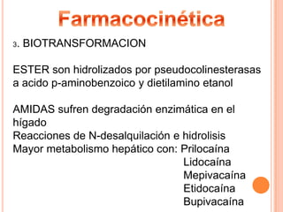 3.

BIOTRANSFORMACION

ESTER son hidrolizados por pseudocolinesterasas
a acido p-aminobenzoico y dietilamino etanol
AMIDAS sufren degradación enzimática en el
hígado
Reacciones de N-desalquilación e hidrolisis
Mayor metabolismo hepático con: Prilocaína
Lidocaína
Mepivacaína
Etidocaína
Bupivacaína

 