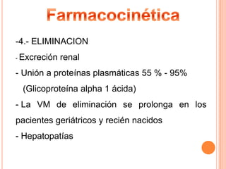-4.- ELIMINACION
- Excreción

renal

- Unión a proteínas plasmáticas 55 % - 95%
(Glicoproteína alpha 1 ácida)
- La VM de eliminación se prolonga en los
pacientes geriátricos y recién nacidos
- Hepatopatías

 