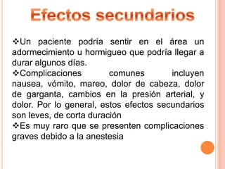 Un paciente podría sentir en el área un
adormecimiento u hormigueo que podría llegar a
durar algunos días.
Complicaciones
comunes
incluyen
nausea, vómito, mareo, dolor de cabeza, dolor
de garganta, cambios en la presión arterial, y
dolor. Por lo general, estos efectos secundarios
son leves, de corta duración
Es muy raro que se presenten complicaciones
graves debido a la anestesia

 