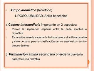 1.

Grupo aromático (hidrófobo)
LIPOSOLUBILIDAD, Anillo benzénico

2. Cadena
a.

intermediaria importante en 2 aspectos:

Provee la separación espacial entre la parte lipofílica e
hidrofílica

b.

Es la unión entre la cadena de hidrocarburo y el anillo aromático
y sirve de base para la clasificación de los anestésicos en dos
grupos ésteres

3.Terminación amina secundaria o terciaria que da la
característica hidrófila

 