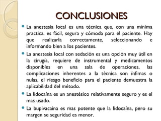 CCOONNCCLLUUSSIIOONNEESS 
La anestesia local es una técnica que, con una mínima 
practica, es fácil, segura y cómoda para el paciente. Hay 
que realizarla correctamente, seleccionando e 
informando bien a los pacientes. 
La anestesia local con sedación es una opción muy útil en 
la cirugía, requiere de instrumental y medicamentos 
disponibles en una sala de operaciones, las 
complicaciones inherentes a la técnica son ínfimas o 
nulas, el riesgo beneficio para el paciente demuestra la 
aplicabilidad del método. 
La lidocaína es un anestésico relativamente seguro y es el 
mas usado. 
La bupivacaina es mas potente que la lidocaína, pero su 
margen se seguridad es menor. 
