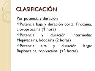 CCLLAASSIIFFIICCAACCIIÓÓNN 
Por potencia y duración 
Potencia baja y duración corta: Procaina, 
cloroprocaina (1 hora) 
Potencia y duración intermedia: 
Mepivacaina, lidocaína (2 horas) 
Potencia alta y duración larga: 
Bupivacaina, ropivacaina. (+3 horas) 
 