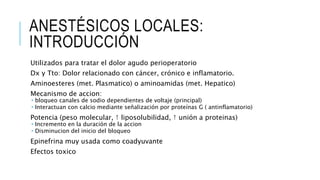 ANESTÉSICOS LOCALES:
INTRODUCCIÓN
Utilizados para tratar el dolor agudo perioperatorio
Dx y Tto: Dolor relacionado con cáncer, crónico e inflamatorio.
Aminoesteres (met. Plasmatico) o aminoamidas (met. Hepatico)
Mecanismo de accion:
 bloqueo canales de sodio dependientes de voltaje (principal)
 Interactuan con calcio mediante señalización por proteínas G ( antinflamatorio)
Potencia (peso molecular, ↑ liposolubilidad, ↑ unión a proteinas)
 Incremento en la duración de la accion
 Disminucion del inicio del bloqueo
Epinefrina muy usada como coadyuvante
Efectos toxico
 