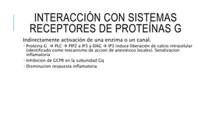 INTERACCIÓN CON SISTEMAS
RECEPTORES DE PROTEÍNAS G
Indirectamente activación de una enzima o un canal.
 Proteina G  PLC  PIP2 a IP3 y DAG  IP3 induce liberación de calcio intracelular
(identificado como mecanismo de accion de anestésico locales). Senalizacion
inflamatoria
 Inhibicion de GCPR en la subunidad Gq
 Disminucion respuesta inflamatoria
 