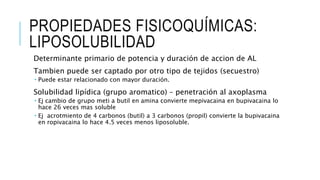 PROPIEDADES FISICOQUÍMICAS:
LIPOSOLUBILIDAD
Determinante primario de potencia y duración de accion de AL
Tambien puede ser captado por otro tipo de tejidos (secuestro)
 Puede estar relacionado con mayor duración.
Solubilidad lipídica (grupo aromatico) – penetración al axoplasma
 Ej cambio de grupo meti a butil en amina convierte mepivacaina en bupivacaina lo
hace 26 veces mas soluble
 Ej acrotmiento de 4 carbonos (butil) a 3 carbonos (propil) convierte la bupivacaina
en ropivacaina lo hace 4.5 veces menos liposoluble.
 