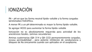 IONIZACIÓN
PK= pH en que las forma neutral lípido-soluble y la forma cargadas
(protonadas) hidrofilica.
A menor PK a un pH determinado es mayor la forma lípido-soluble.
Se agregar HCO3 para aumentar la forma lípido-soluble
Ionización no es absolutamente requerida para actividad de los
anestésicos locales. (aminas secundarias)
Aminas cuaternarias (QX-314 y QX-222) permanentemente cargadas,
escasa permeabilidad , pero potente inhibición de conductancia y
bloqueo de Na únicamente cuando son aplicados en el axoplasma.
 