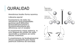 QUIRALIDAD
Anestésicos locales forma racemica
Lidocaina aquiral
Enantiomeros de todos los
anestésicos igual propiedades
quimicas pero diferentes
farmacodinamicamente y
farmacocineticamente por
diferencias con el receptor
R-enantiomeros mayor potencia in
vitro bloqueo de canales de sodio
neuronales y cardiacos asi como
efectos sistémicos
S-enantiomeros (ej levobupivacaina)
eficacia equipotente pero menor
potencial sistémico de toxicidad.
 