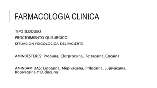 FARMACOLOGIA CLINICA
TIPO BLOQUEO
PROCEDIMIENTO QUIRURGICO
SITUACION PSICOLOGICA DELPACIENTE
AMINOESTERES: Procaina, Clorprocaina, Tetracaina, Cocaina
AMINOAMIDAS: Lidocaina, Mepivacaina, Prilocaina, Bupivacaina,
Ropivacaina Y Etidocaina
 