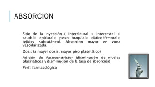 ABSORCION
Sitio de la inyección ( interpleural > intercostal >
caudal> epidural> plexo braquial> ciático/femoral>
tejidos subcutáneo). Absorcion mayor en zona
vascularizada.
Dosis (a mayor dosis, mayor pico plasmático)
Adición de Vasoconstrictor (disminución de niveles
plasmáticos y disminución de la tasa de absorción)
Perfil farmacológico
 