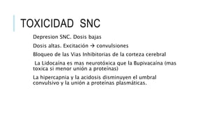 TOXICIDAD SNC
Depresion SNC. Dosis bajas
Dosis altas. Excitación  convulsiones
Bloqueo de las Vias Inhibitorias de la corteza cerebral
La Lidocaína es mas neurotóxica que la Bupivacaína (mas
toxica si menor unión a proteínas)
La hipercapnia y la acidosis disminuyen el umbral
convulsivo y la unión a proteínas plasmáticas.
 
