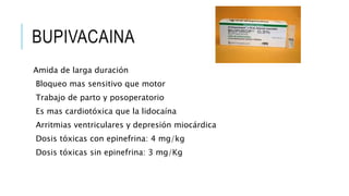BUPIVACAINA
Amida de larga duración
Bloqueo mas sensitivo que motor
Trabajo de parto y posoperatorio
Es mas cardiotóxica que la lidocaína
Arritmias ventriculares y depresión miocárdica
Dosis tóxicas con epinefrina: 4 mg/kg
Dosis tóxicas sin epinefrina: 3 mg/Kg
 