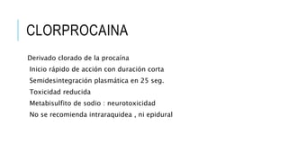 CLORPROCAINA
Derivado clorado de la procaína
Inicio rápido de acción con duración corta
Semidesintegración plasmática en 25 seg.
Toxicidad reducida
Metabisulfito de sodio : neurotoxicidad
No se recomienda intraraquidea , ni epidural
 