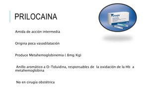 PRILOCAINA
Amida de acción intermedia
Origina poca vasodilatación
Produce Metahemoglobinemia ( 8mg/Kg)
Anillo aromático a O-Toluidina, responsables de la oxidación de la Hb a
metahemoglobina
No en cirugía obstétrica
 