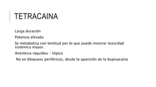 TETRACAINA
Larga duración
Potencia elevada
Se metaboliza con lentitud por lo que puede mostrar toxicidad
sistémica mayor.
Anestesia raquídea - tópica
No en bloqueos periféricos, desde la aparición de la bupivacaína
 