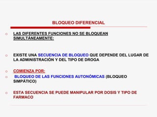 o LAS DIFERENTES FUNCIONES NO SE BLOQUEAN
SIMULTÁNEAMENTE:
o EXISTE UNA SECUENCIA DE BLOQUEO QUE DEPENDE DEL LUGAR DE
LA ADMINISTRACIÓN Y DEL TIPO DE DROGA
o COMIENZA POR:
o BLOQUEO DE LAS FUNCIONES AUTONÓMICAS (BLOQUEO
SIMPÁTICO)
o ESTA SECUENCIA SE PUEDE MANIPULAR POR DOSIS Y TIPO DE
FARMACO
BLOQUEO DIFERENCIAL
 