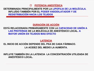  POTENCIA ANESTÉSICA
DETERMINADA PRINCIPALMENTE POR LA LIPOFILIA DE LA MOLÉCULA.
INFLUÍDO TAMBIÉN POR EL PODER VASODILATADOR Y DE
REDISTRIBUCIÓN HACIA LOS TEJIDOS
DURACIÓN DE ACCIÓN
ESTÁ RELACIONADA PRIMARIAMENTE CON LA CAPACIDAD DE UNIÓN A
LAS PROTEÍNAS DE LA MOLÉCULA DE ANESTÉSICO LOCAL. A
MAYOR UNIÓN EN TEJIDOS MAS EFECTO
LATENCIA
EL INICIO DE ACCIÓN DEPENDE DEL PKA DE CADA FÁRMACO.
LA ACIDEZ DEL MEDIO LA AUMENTA.
INFLUYE TAMBIÉN EN LA LATENCIA LA CONCENTRACIÓN UTILIZADA DE
ANESTÉSICO LOCAL.
 