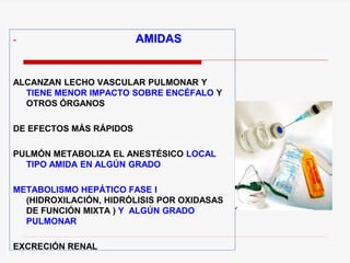 - AMIDAS
ALCANZAN LECHO VASCULAR PULMONAR Y
TIENE MENOR IMPACTO SOBRE ENCÉFALO Y
OTROS ÓRGANOS
DE EFECTOS MÁS RÁPIDOS
PULMÓN METABOLIZA EL ANESTÉSICO LOCAL
TIPO AMIDA EN ALGÚN GRADO
METABOLISMO HEPÁTICO FASE I
(HIDROXILACIÓN, HIDRÓLISIS POR OXIDASAS
DE FUNCIÓN MIXTA ) Y ALGÚN GRADO
PULMONAR
EXCRECIÓN RENAL
 