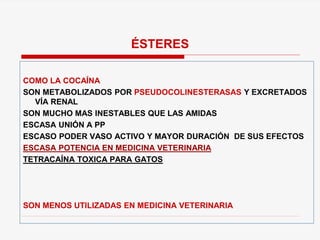 COMO LA COCAÍNA
SON METABOLIZADOS POR PSEUDOCOLINESTERASAS Y EXCRETADOS
VÍA RENAL
SON MUCHO MAS INESTABLES QUE LAS AMIDAS
ESCASA UNIÓN A PP
ESCASO PODER VASO ACTIVO Y MAYOR DURACIÓN DE SUS EFECTOS
ESCASA POTENCIA EN MEDICINA VETERINARIA
TETRACAÍNA TOXICA PARA GATOS
SON MENOS UTILIZADAS EN MEDICINA VETERINARIA
ÉSTERES
 