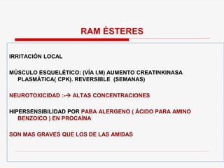 IRRITACIÓN LOCAL
MÚSCULO ESQUELÉTICO: (VÍA I.M) AUMENTO CREATINKINASA
PLASMÁTICA( CPK). REVERSIBLE (SEMANAS)
NEUROTOXICIDAD :- ALTAS CONCENTRACIONES
HIPERSENSIBILIDAD POR PABA ALERGENO ( ÁCIDO PARA AMINO
BENZOICO ) EN PROCAÍNA
SON MAS GRAVES QUE LOS DE LAS AMIDAS
RAM ÉSTERES
 
