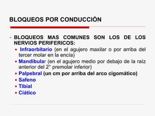BLOQUEOS POR CONDUCCIÓN
 BLOQUEOS MAS COMUNES SON LOS DE LOS
NERVIOS PERIFERICOS:
 Infraorbitario (en el agujero maxilar o por arriba del
tercer molar en la encía)
 Mandibular (en el agujero medio por debajo de la raíz
anterior del 2° premolar inferior)
 Palpebral (un cm por arriba del arco cigomático)
 Safeno
 Tibial
 Ciático
 