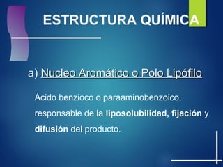 ESTRUCTURA QUÍMICA
a) Nucleo Aromático o Polo LipófiloNucleo Aromático o Polo Lipófilo
Ácido benzioco o paraaminobenzoico,
responsable de la liposolubilidad, fijación y
difusión del producto.
 