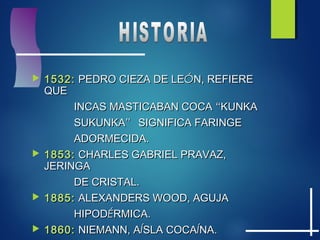 1532:1532: PEDRO CIEZA DE LEPEDRO CIEZA DE LEÓÓN, REFIEREN, REFIERE
QUEQUE
INCAS MASTICABAN COCAINCAS MASTICABAN COCA ““KUNKAKUNKA
SUKUNKASUKUNKA”” SIGNIFICA FARINGESIGNIFICA FARINGE
ADORMECIDA.ADORMECIDA.
 1853:1853: CHARLES GABRIEL PRAVAZ,CHARLES GABRIEL PRAVAZ,
JERINGAJERINGA
DE CRISTAL.DE CRISTAL.
 1885:1885: ALEXANDERS WOOD, AGUJAALEXANDERS WOOD, AGUJA
HIPODHIPODÉÉRMICA.RMICA.
 1860:1860: NIEMANN, ANIEMANN, AÍÍSLA COCASLA COCAÍÍNA.NA.
 