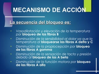 MECANISMO DE ACCIÓN
La secuencia del bloqueo es:La secuencia del bloqueo es:
• Vasodilatación y elevación de la temperatura
por bloqueo de las fibras B
• Disminución de la sensibilidad al dolor ya que la
temperatura al bloquearse las fibras A delta y C
• Disminución de la propiocepción por bloqueo
de las fibras A gamma
• Disminución de la sensación de tacto y presión
debido al bloqueo de las A beta
• Disminución de la función motora por bloqueo
de las fibras A alfa
 