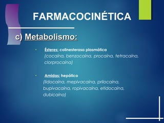 FARMACOCINÉTICA
c)c) Metabolismo:Metabolismo:
• Ésteres: colinesterasa plasmática
(cocaína, benzocaína, procaína, tetracaína,
clorprocaína)
• Amidas: hepático
(lidocaína, mepivacaína, prilocaína,
bupivacaína, ropivacaína, etidocaína,
dubicaína)
 