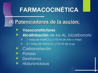 FARMACOCINÉTICA
d)d) Potenciadores de la acción:Potenciadores de la acción:
 Vasoconstrictores
 Alcalinización de los AL, bicarbonato
 1 meq de NaHCO3 c/10 ml de lido o mepi
 0.1 meq de NaHCO3 c/10 ml de bupi
 Carbonatación
 Potasio
 Dextranos
 Hialuronidasas
 